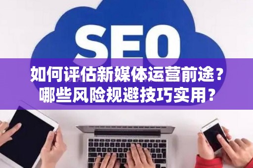 如何评估新媒体运营前途？哪些风险规避技巧实用？